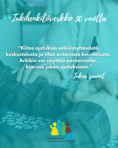 Turkoosinsävyinen kuva, jossa taustalla näkyy lähikuvassa kahden ihmisen kädet koskettamassa toisiaan rauhoittavassa, lohduttavassa tilanteessa. Kuvan päällä lukee yläreunassa käsinkirjoitetulla tyylillä: “Tukihenkilöverkko 30 vuotta”. Keskellä kuvaa on lainaus: “Kiitos ajatuksia selkiinnyttävästä keskustelusta ja tilaa antavasta kuuntelusta. Arkikin voi näyttää paremmalta, kun saa jakaa ajatuksiaan. – Tukea saanut”. Alareunassa on Maaseudun Tukihenkilöverkoston logo, jossa on neljä eriväristä ihmishahmoa sekä teksti: “Maaseudun Tukihenkilöverkko 30”.