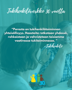 Kuva, jossa nainen koskettaa rauhoittavasti pöydän ääressä istuvan miehen olkapäätä. Kuvan päällä on turkoosi värisävy ja teksti: “Tukihenkilöverkko 30 vuotta”. Keskellä lainaus: “Parasta on tukihenkilötoiminnan yhteisöllisyys. Haasteita ratkotaan yhdessä, rohkaistaan ja vahvistetaan toisiamme vaativassa tukitoiminnassa.” – Tukihenkilö. Alareunassa Maaseudun tukihenkilöverkon logo.