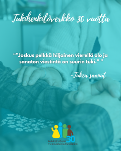 Turkoosinsävyinen kuva, jossa henkilö pitää lohduttavasti kädestä kiinni toisesta ihmisestä. Kuvan tekstissä kerrotaan Tukihenkilöverkoston 30-vuotisesta toiminnasta ja lainataan tuen saaneen kokemusta: “Joskus pelkkä hiljainen vierellä olo ja sanaton viestintä on suurin tuki.” Alhaalla Maaseudun Tukihenkilöverkko 30 vuotta -logo.